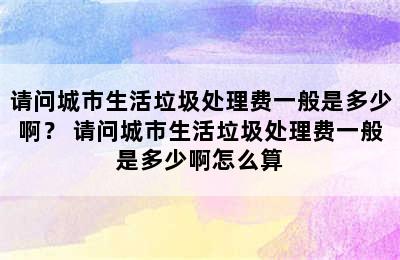 请问城市生活垃圾处理费一般是多少啊？ 请问城市生活垃圾处理费一般是多少啊怎么算